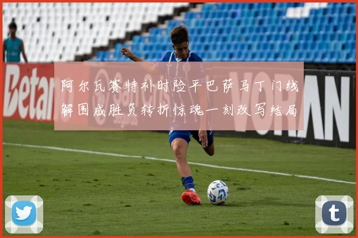 阿尔瓦赛特补时险平巴萨马丁门线解围成胜负转折惊魂一刻改写结局